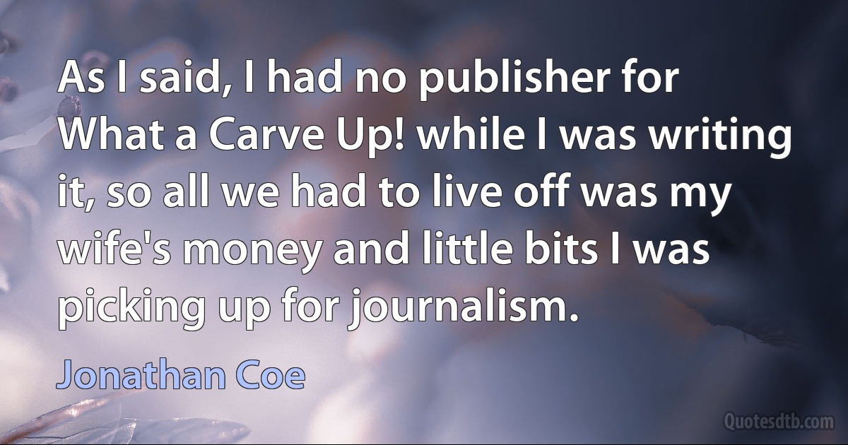 As I said, I had no publisher for What a Carve Up! while I was writing it, so all we had to live off was my wife's money and little bits I was picking up for journalism. (Jonathan Coe)