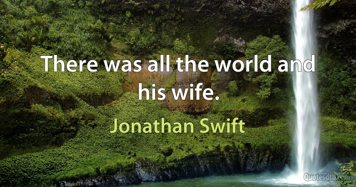 There was all the world and his wife. (Jonathan Swift)