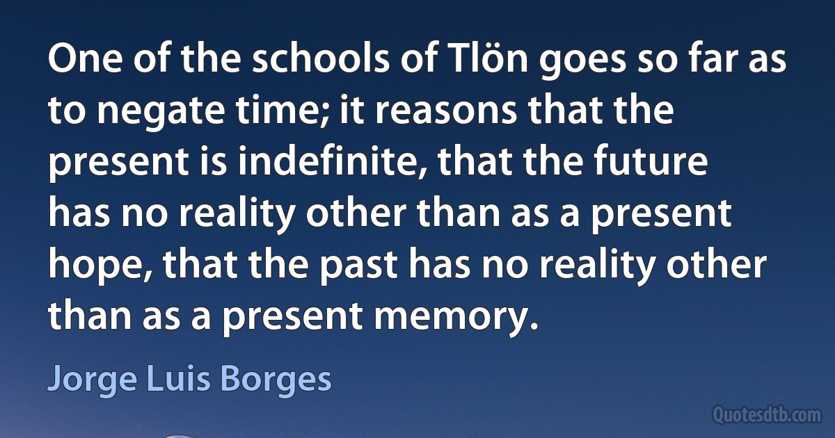 One of the schools of Tlön goes so far as to negate time; it reasons that the present is indefinite, that the future has no reality other than as a present hope, that the past has no reality other than as a present memory. (Jorge Luis Borges)