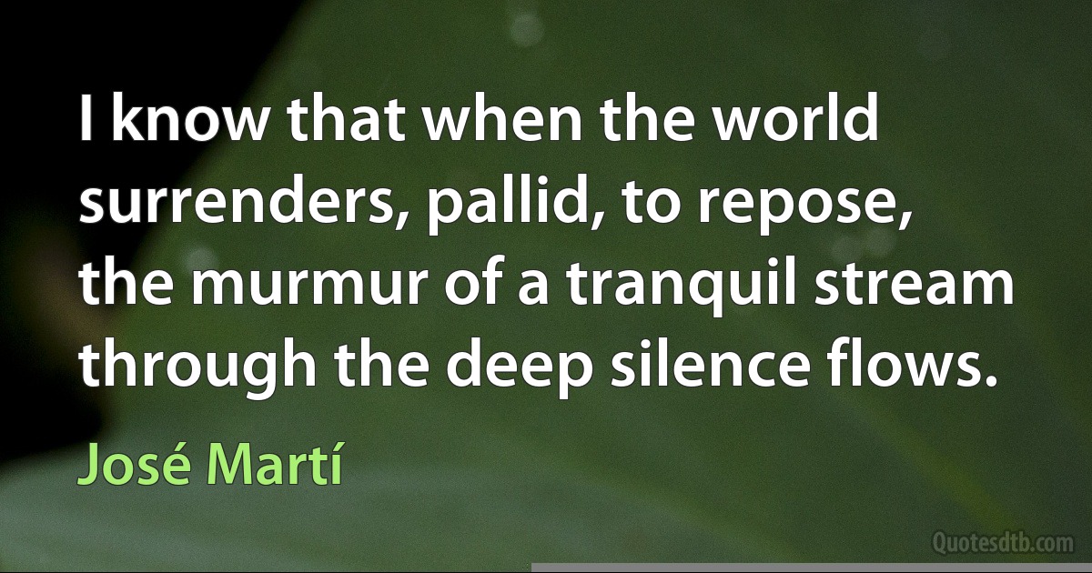 I know that when the world
surrenders, pallid, to repose,
the murmur of a tranquil stream
through the deep silence flows. (José Martí)