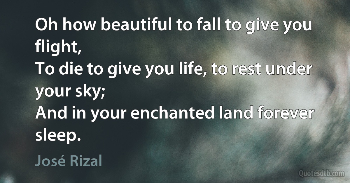 Oh how beautiful to fall to give you flight,
To die to give you life, to rest under your sky;
And in your enchanted land forever sleep. (José Rizal)