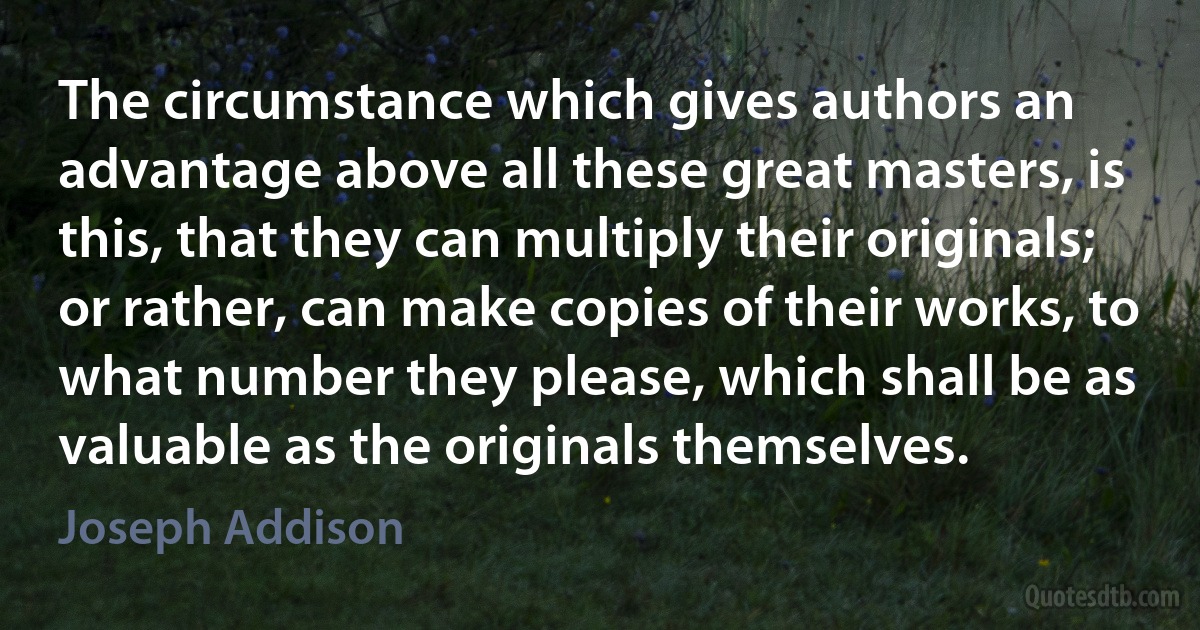 The circumstance which gives authors an advantage above all these great masters, is this, that they can multiply their originals; or rather, can make copies of their works, to what number they please, which shall be as valuable as the originals themselves. (Joseph Addison)