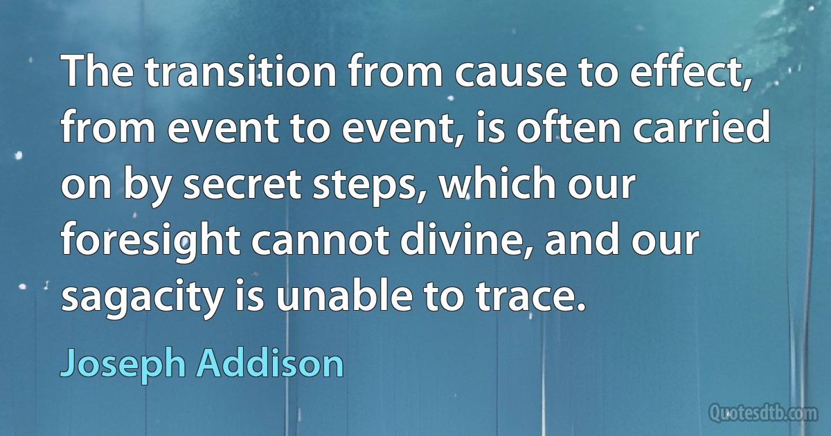 The transition from cause to effect, from event to event, is often carried on by secret steps, which our foresight cannot divine, and our sagacity is unable to trace. (Joseph Addison)