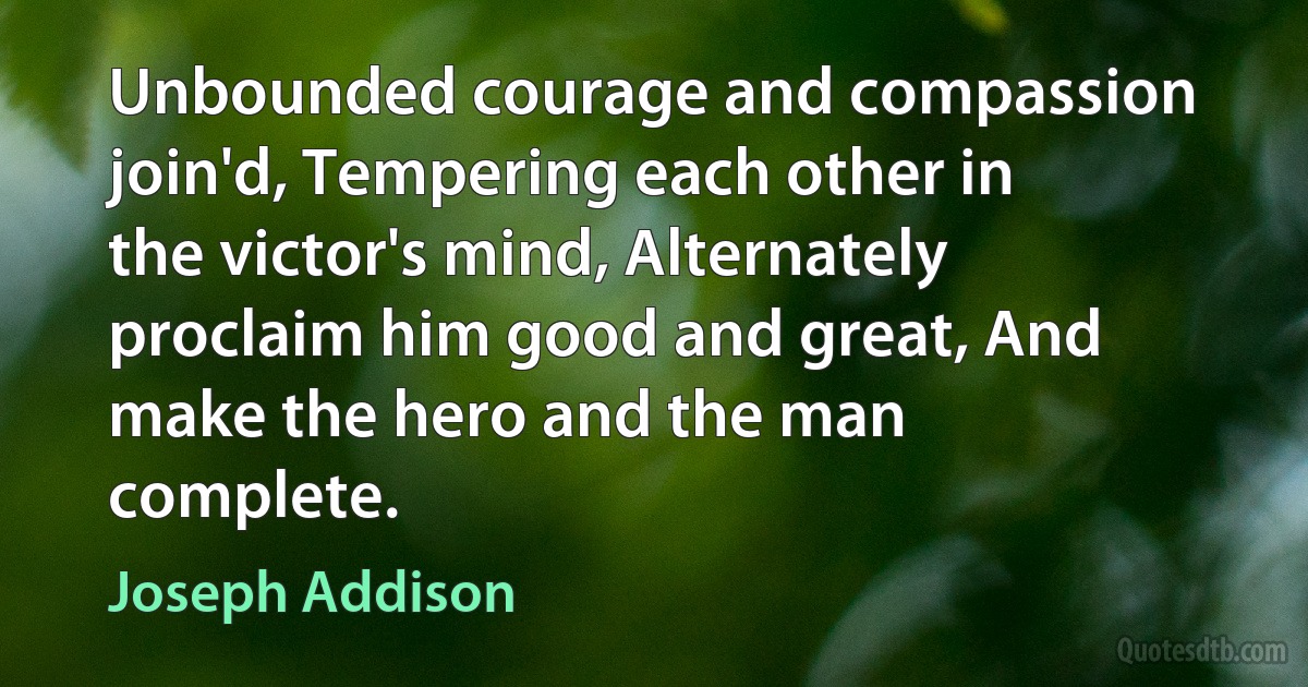 Unbounded courage and compassion join'd, Tempering each other in the victor's mind, Alternately proclaim him good and great, And make the hero and the man complete. (Joseph Addison)