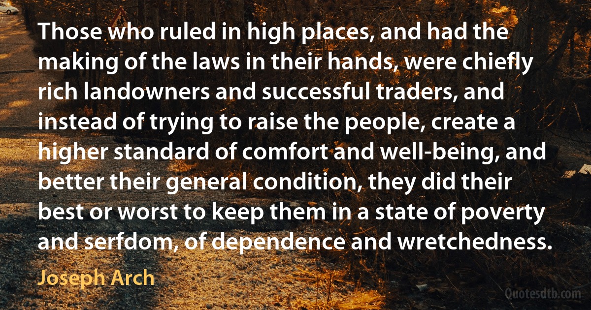 Those who ruled in high places, and had the making of the laws in their hands, were chiefly rich landowners and successful traders, and instead of trying to raise the people, create a higher standard of comfort and well-being, and better their general condition, they did their best or worst to keep them in a state of poverty and serfdom, of dependence and wretchedness. (Joseph Arch)