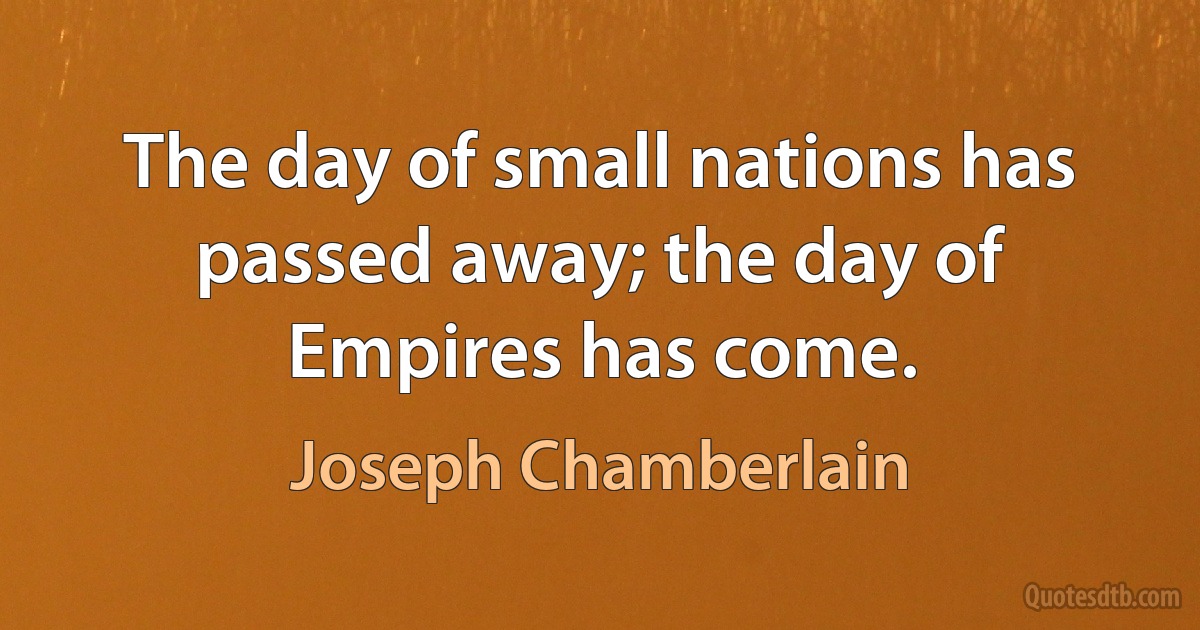 The day of small nations has passed away; the day of Empires has come. (Joseph Chamberlain)