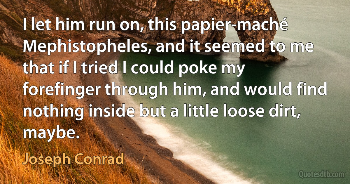 I let him run on, this papier-maché Mephistopheles, and it seemed to me that if I tried I could poke my forefinger through him, and would find nothing inside but a little loose dirt, maybe. (Joseph Conrad)