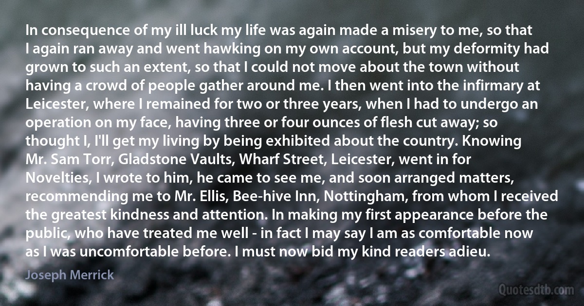 In consequence of my ill luck my life was again made a misery to me, so that I again ran away and went hawking on my own account, but my deformity had grown to such an extent, so that I could not move about the town without having a crowd of people gather around me. I then went into the infirmary at Leicester, where I remained for two or three years, when I had to undergo an operation on my face, having three or four ounces of flesh cut away; so thought I, I'll get my living by being exhibited about the country. Knowing Mr. Sam Torr, Gladstone Vaults, Wharf Street, Leicester, went in for Novelties, I wrote to him, he came to see me, and soon arranged matters, recommending me to Mr. Ellis, Bee-hive Inn, Nottingham, from whom I received the greatest kindness and attention. In making my first appearance before the public, who have treated me well - in fact I may say I am as comfortable now as I was uncomfortable before. I must now bid my kind readers adieu. (Joseph Merrick)