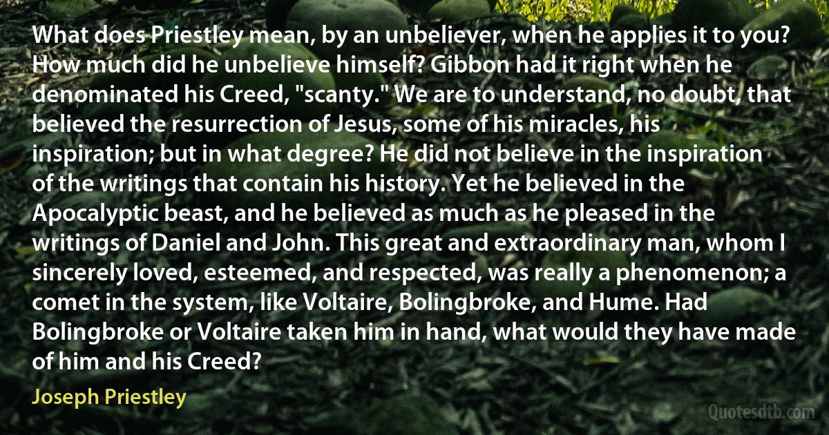 What does Priestley mean, by an unbeliever, when he applies it to you? How much did he unbelieve himself? Gibbon had it right when he denominated his Creed, "scanty." We are to understand, no doubt, that believed the resurrection of Jesus, some of his miracles, his inspiration; but in what degree? He did not believe in the inspiration of the writings that contain his history. Yet he believed in the Apocalyptic beast, and he believed as much as he pleased in the writings of Daniel and John. This great and extraordinary man, whom I sincerely loved, esteemed, and respected, was really a phenomenon; a comet in the system, like Voltaire, Bolingbroke, and Hume. Had Bolingbroke or Voltaire taken him in hand, what would they have made of him and his Creed? (Joseph Priestley)