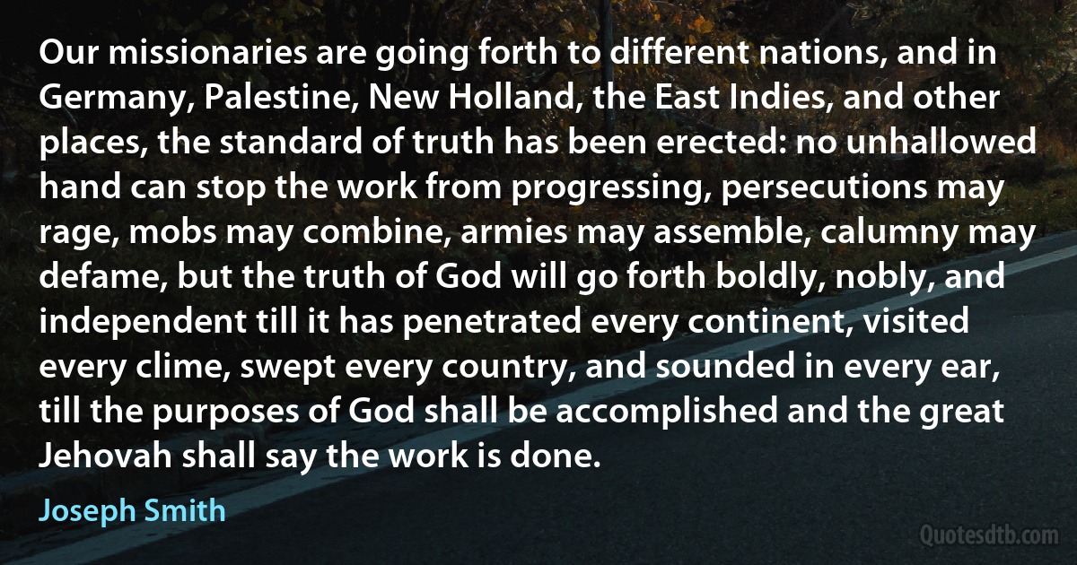 Our missionaries are going forth to different nations, and in Germany, Palestine, New Holland, the East Indies, and other places, the standard of truth has been erected: no unhallowed hand can stop the work from progressing, persecutions may rage, mobs may combine, armies may assemble, calumny may defame, but the truth of God will go forth boldly, nobly, and independent till it has penetrated every continent, visited every clime, swept every country, and sounded in every ear, till the purposes of God shall be accomplished and the great Jehovah shall say the work is done. (Joseph Smith)