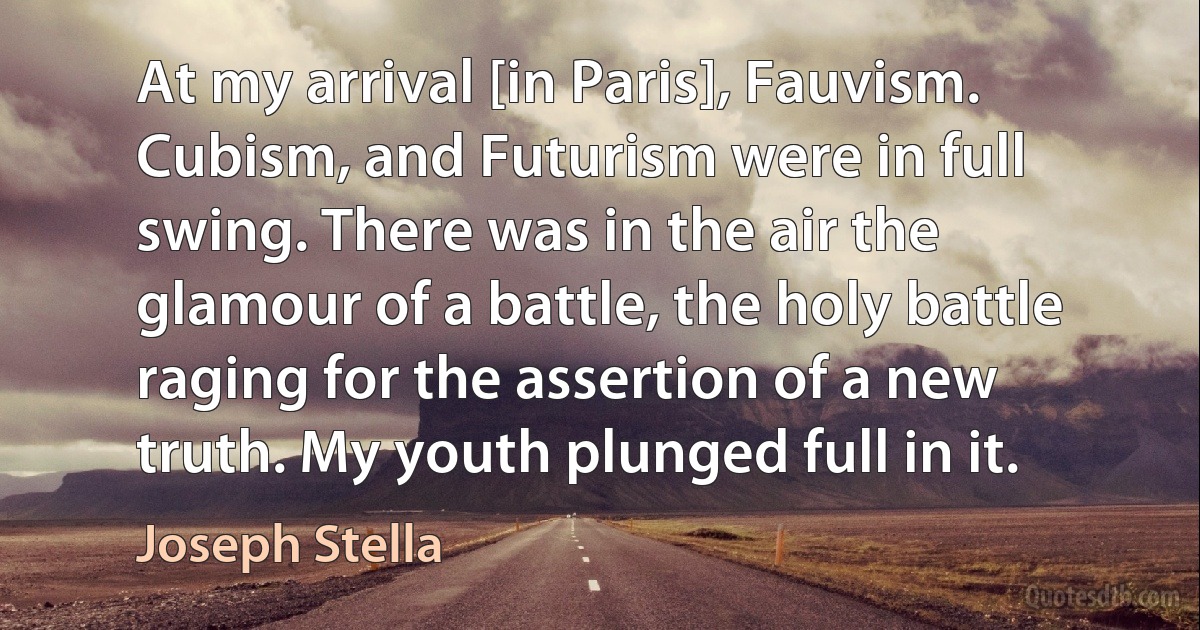 At my arrival [in Paris], Fauvism. Cubism, and Futurism were in full swing. There was in the air the glamour of a battle, the holy battle raging for the assertion of a new truth. My youth plunged full in it. (Joseph Stella)