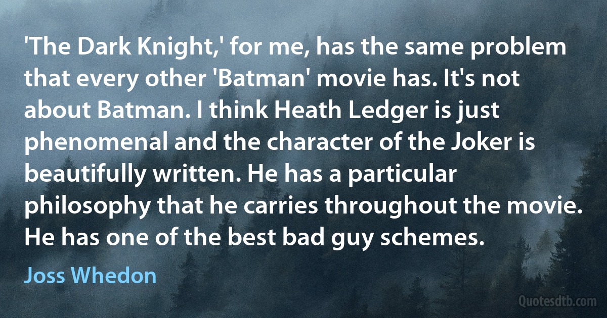 'The Dark Knight,' for me, has the same problem that every other 'Batman' movie has. It's not about Batman. I think Heath Ledger is just phenomenal and the character of the Joker is beautifully written. He has a particular philosophy that he carries throughout the movie. He has one of the best bad guy schemes. (Joss Whedon)