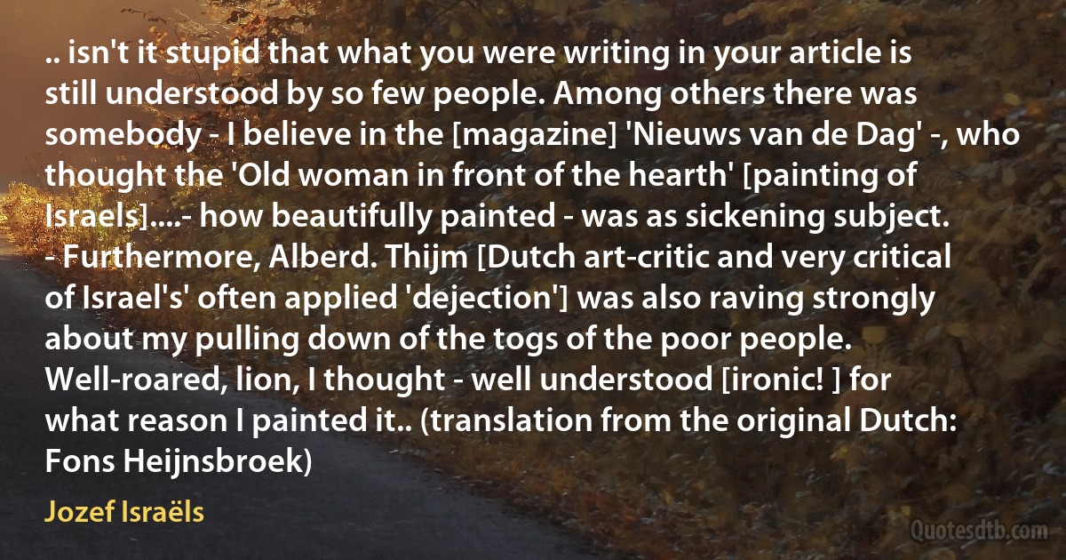 .. isn't it stupid that what you were writing in your article is still understood by so few people. Among others there was somebody - I believe in the [magazine] 'Nieuws van de Dag' -, who thought the 'Old woman in front of the hearth' [painting of Israels]....- how beautifully painted - was as sickening subject. - Furthermore, Alberd. Thijm [Dutch art-critic and very critical of Israel's' often applied 'dejection'] was also raving strongly about my pulling down of the togs of the poor people. Well-roared, lion, I thought - well understood [ironic! ] for what reason I painted it.. (translation from the original Dutch: Fons Heijnsbroek) (Jozef Israëls)