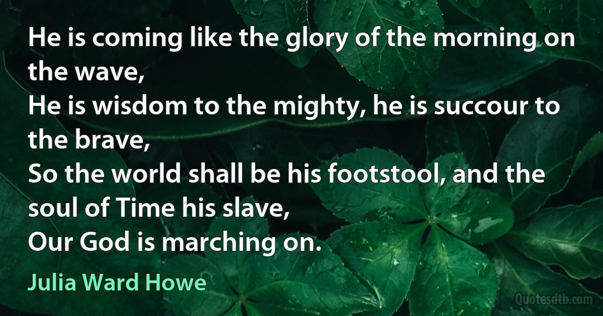 He is coming like the glory of the morning on the wave,
He is wisdom to the mighty, he is succour to the brave,
So the world shall be his footstool, and the soul of Time his slave,
Our God is marching on. (Julia Ward Howe)