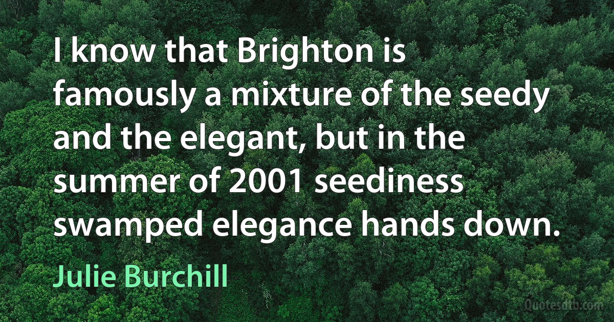 I know that Brighton is famously a mixture of the seedy and the elegant, but in the summer of 2001 seediness swamped elegance hands down. (Julie Burchill)