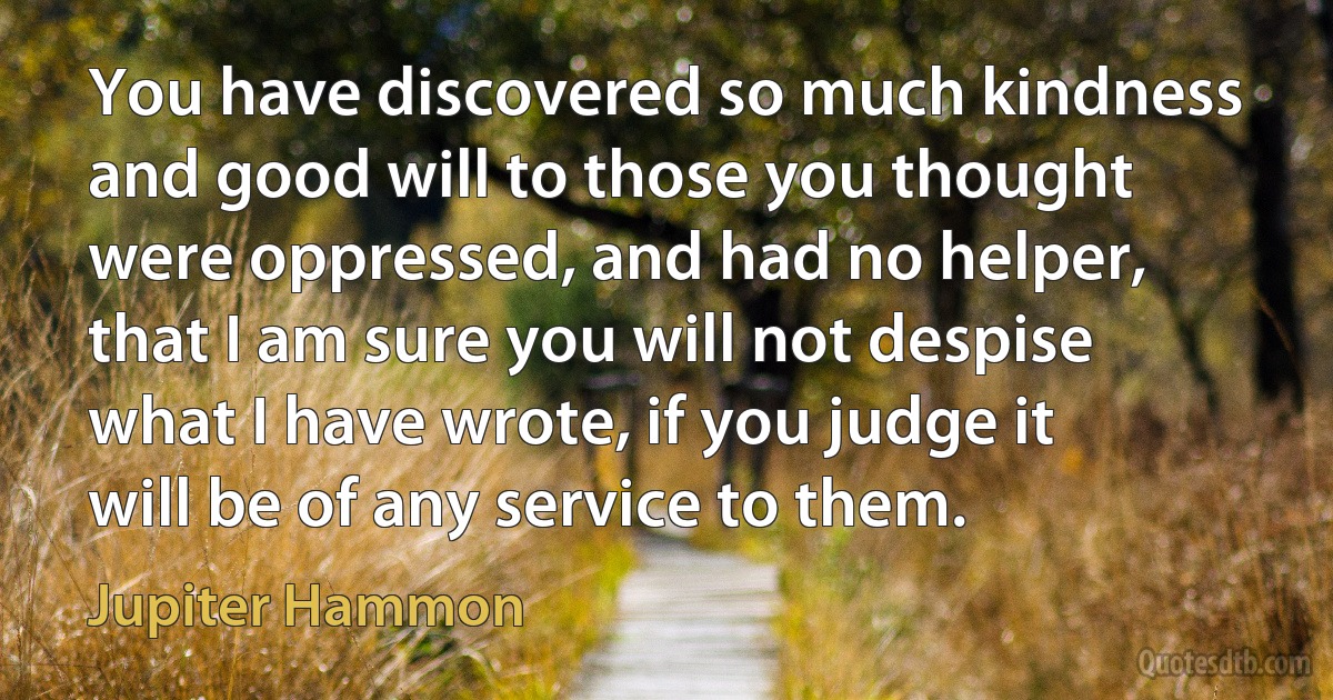 You have discovered so much kindness and good will to those you thought were oppressed, and had no helper, that I am sure you will not despise what I have wrote, if you judge it will be of any service to them. (Jupiter Hammon)