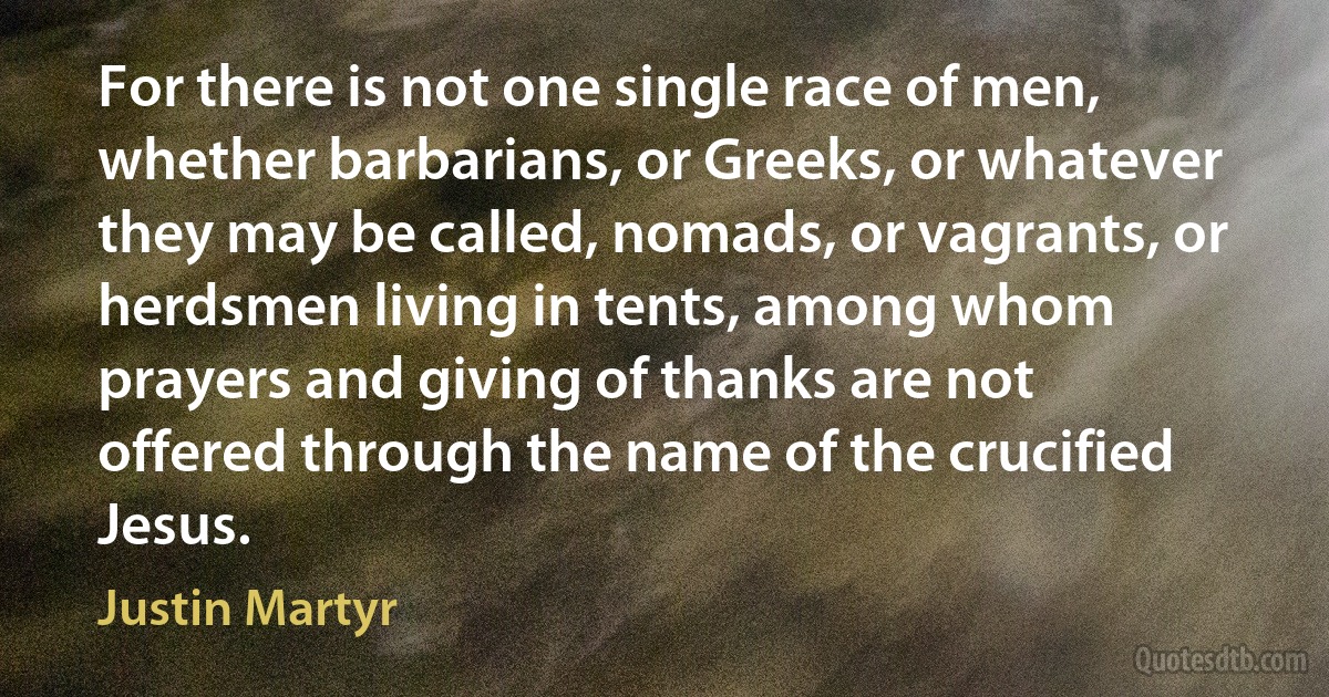 For there is not one single race of men, whether barbarians, or Greeks, or whatever they may be called, nomads, or vagrants, or herdsmen living in tents, among whom prayers and giving of thanks are not offered through the name of the crucified Jesus. (Justin Martyr)