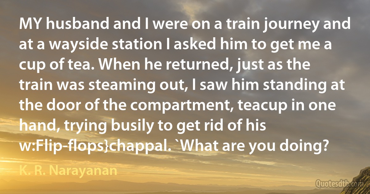 MY husband and I were on a train journey and at a wayside station I asked him to get me a cup of tea. When he returned, just as the train was steaming out, I saw him standing at the door of the compartment, teacup in one hand, trying busily to get rid of his w:Flip-flops}chappal. `What are you doing? (K. R. Narayanan)