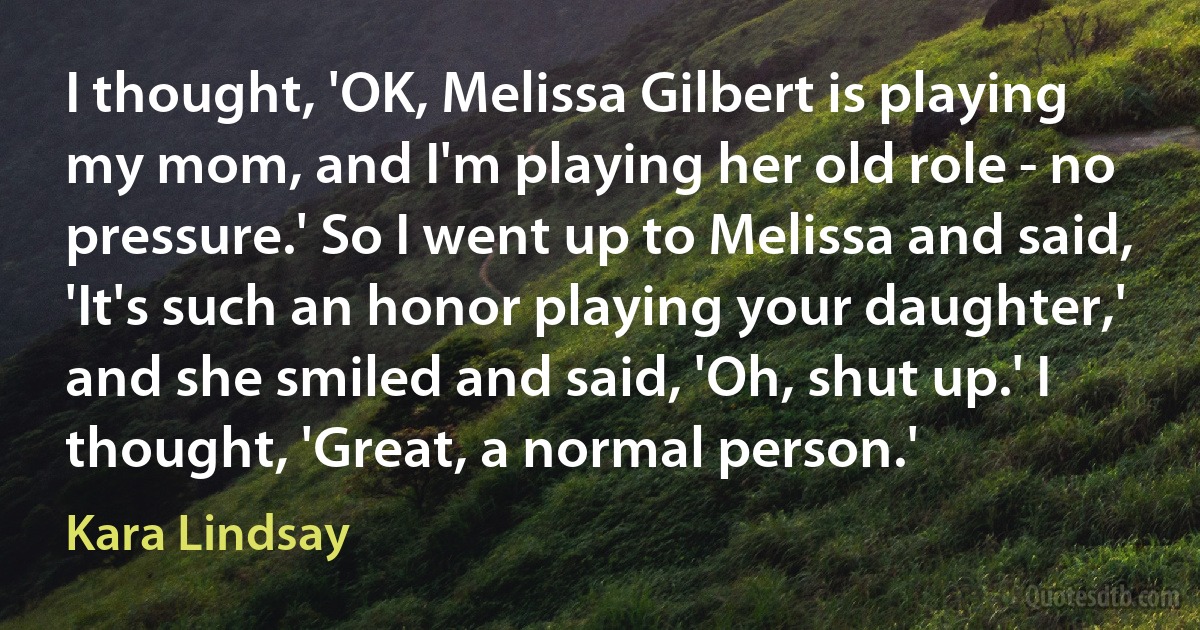 I thought, 'OK, Melissa Gilbert is playing my mom, and I'm playing her old role - no pressure.' So I went up to Melissa and said, 'It's such an honor playing your daughter,' and she smiled and said, 'Oh, shut up.' I thought, 'Great, a normal person.' (Kara Lindsay)