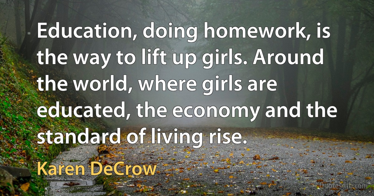 Education, doing homework, is the way to lift up girls. Around the world, where girls are educated, the economy and the standard of living rise. (Karen DeCrow)