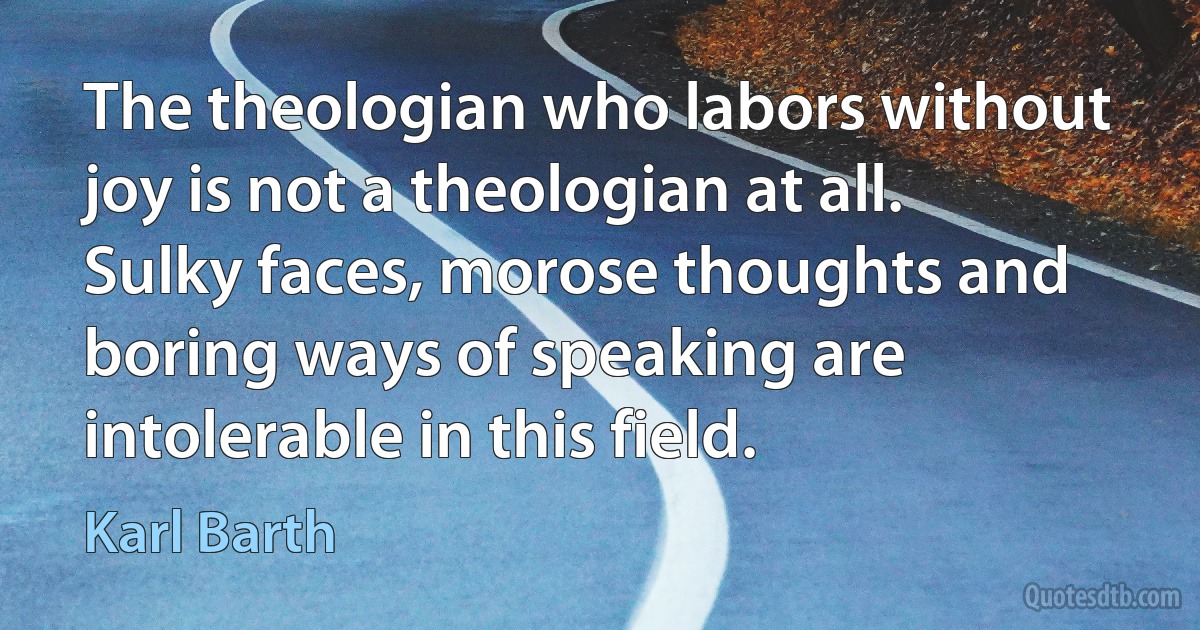 The theologian who labors without joy is not a theologian at all. Sulky faces, morose thoughts and boring ways of speaking are intolerable in this field. (Karl Barth)