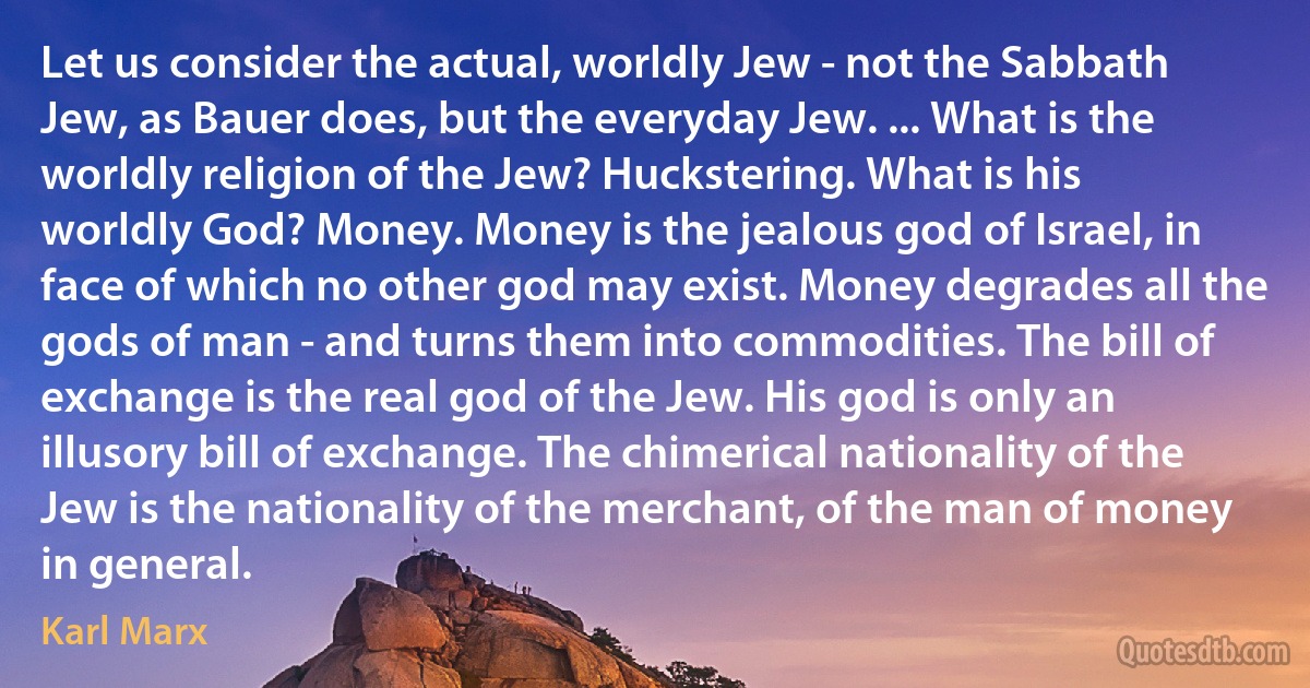 Let us consider the actual, worldly Jew - not the Sabbath Jew, as Bauer does, but the everyday Jew. ... What is the worldly religion of the Jew? Huckstering. What is his worldly God? Money. Money is the jealous god of Israel, in face of which no other god may exist. Money degrades all the gods of man - and turns them into commodities. The bill of exchange is the real god of the Jew. His god is only an illusory bill of exchange. The chimerical nationality of the Jew is the nationality of the merchant, of the man of money in general. (Karl Marx)