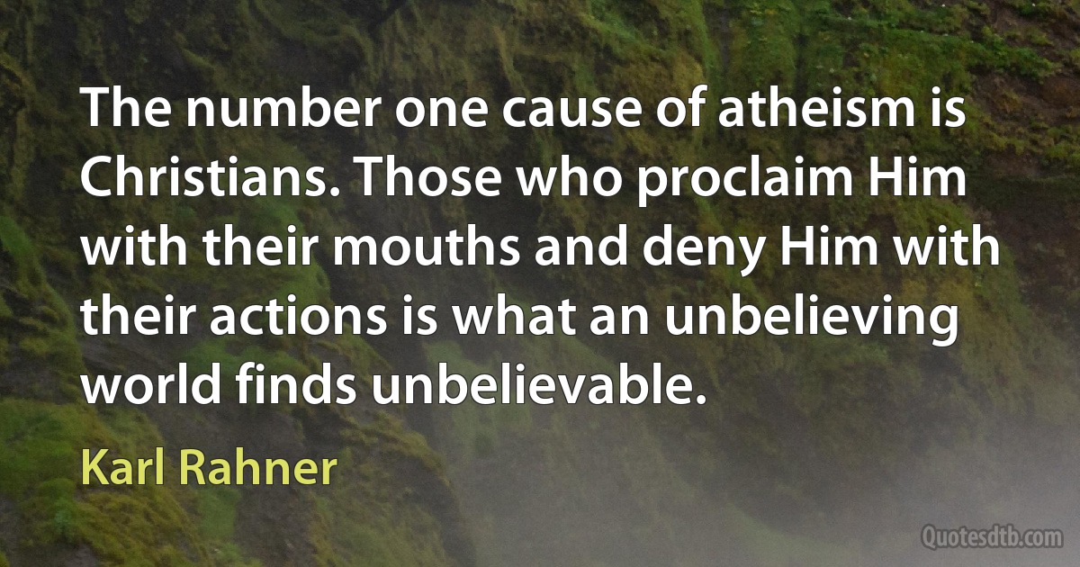 The number one cause of atheism is Christians. Those who proclaim Him with their mouths and deny Him with their actions is what an unbelieving world finds unbelievable. (Karl Rahner)