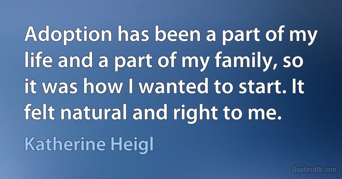 Adoption has been a part of my life and a part of my family, so it was how I wanted to start. It felt natural and right to me. (Katherine Heigl)