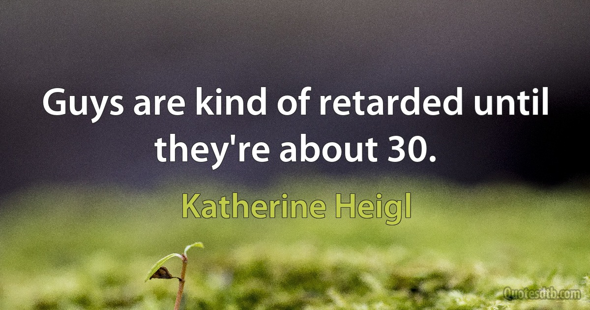 Guys are kind of retarded until they're about 30. (Katherine Heigl)