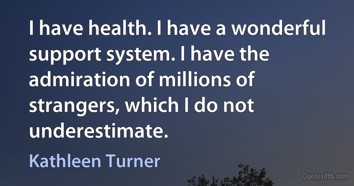 I have health. I have a wonderful support system. I have the admiration of millions of strangers, which I do not underestimate. (Kathleen Turner)