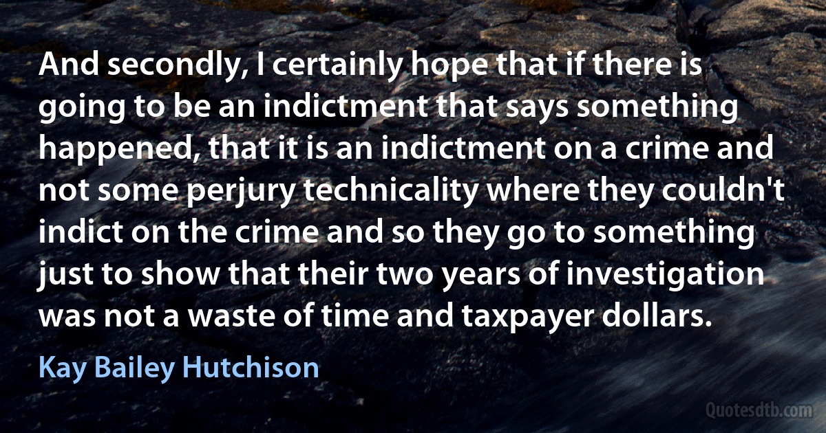 And secondly, I certainly hope that if there is going to be an indictment that says something happened, that it is an indictment on a crime and not some perjury technicality where they couldn't indict on the crime and so they go to something just to show that their two years of investigation was not a waste of time and taxpayer dollars. (Kay Bailey Hutchison)