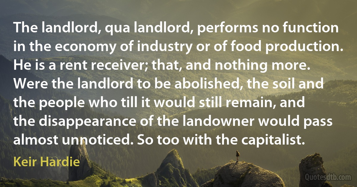 The landlord, qua landlord, performs no function in the economy of industry or of food production. He is a rent receiver; that, and nothing more. Were the landlord to be abolished, the soil and the people who till it would still remain, and the disappearance of the landowner would pass almost unnoticed. So too with the capitalist. (Keir Hardie)