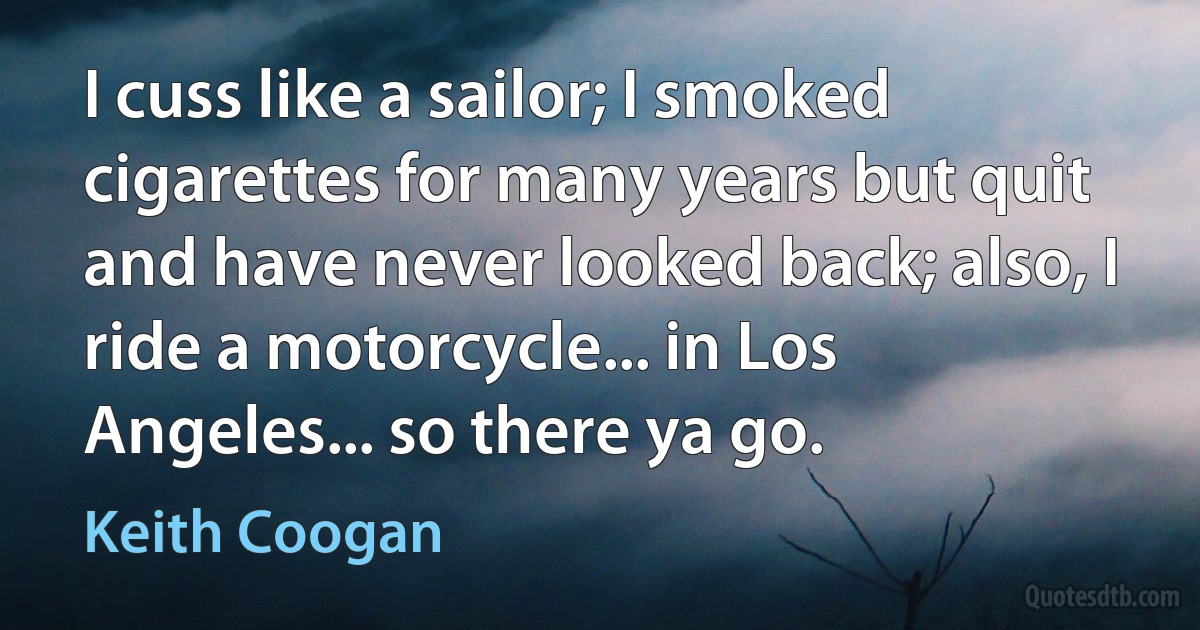 I cuss like a sailor; I smoked cigarettes for many years but quit and have never looked back; also, I ride a motorcycle... in Los Angeles... so there ya go. (Keith Coogan)