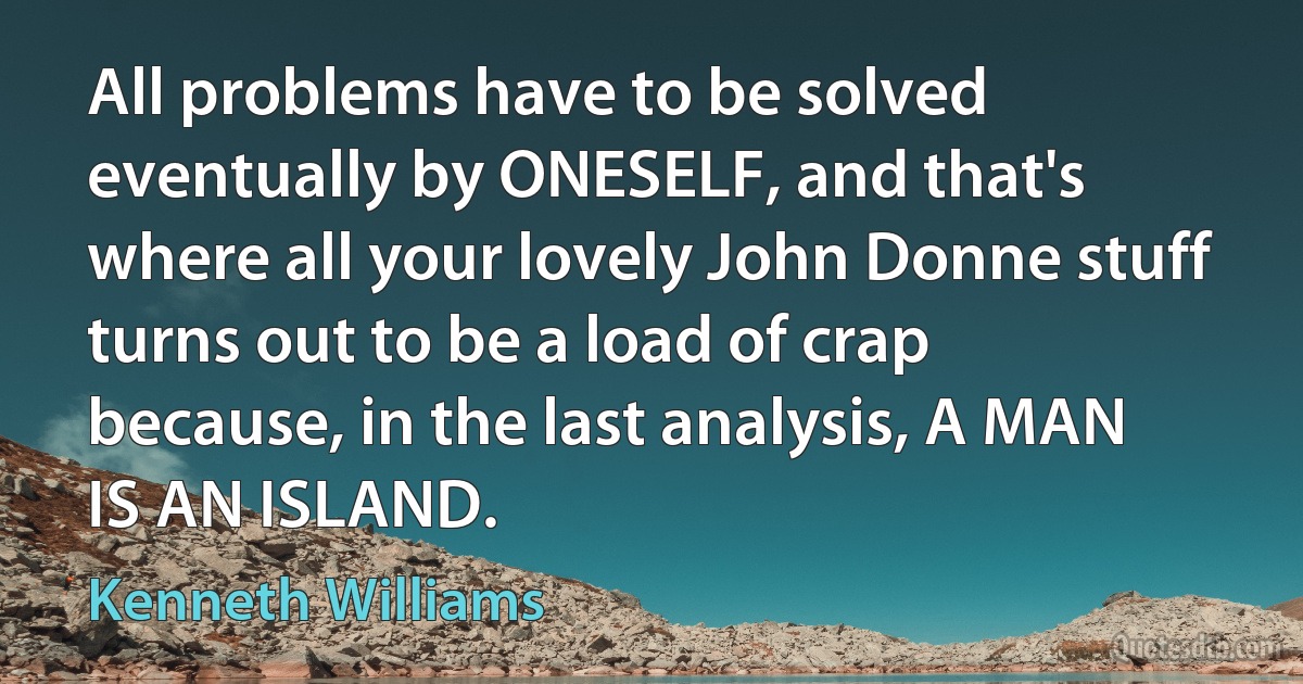 All problems have to be solved eventually by ONESELF, and that's where all your lovely John Donne stuff turns out to be a load of crap because, in the last analysis, A MAN IS AN ISLAND. (Kenneth Williams)