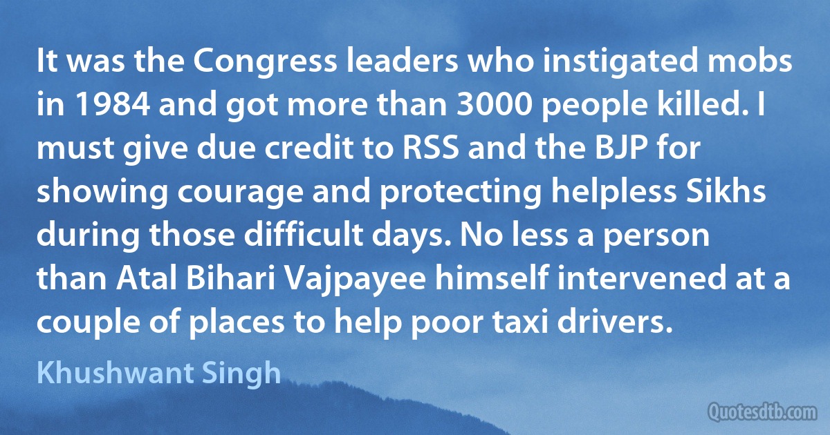 It was the Congress leaders who instigated mobs in 1984 and got more than 3000 people killed. I must give due credit to RSS and the BJP for showing courage and protecting helpless Sikhs during those difficult days. No less a person than Atal Bihari Vajpayee himself intervened at a couple of places to help poor taxi drivers. (Khushwant Singh)