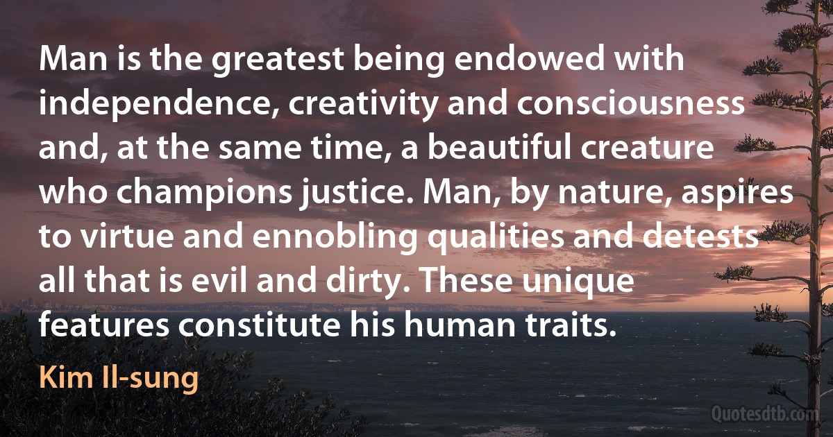 Man is the greatest being endowed with independence, creativity and consciousness and, at the same time, a beautiful creature who champions justice. Man, by nature, aspires to virtue and ennobling qualities and detests all that is evil and dirty. These unique features constitute his human traits. (Kim Il-sung)