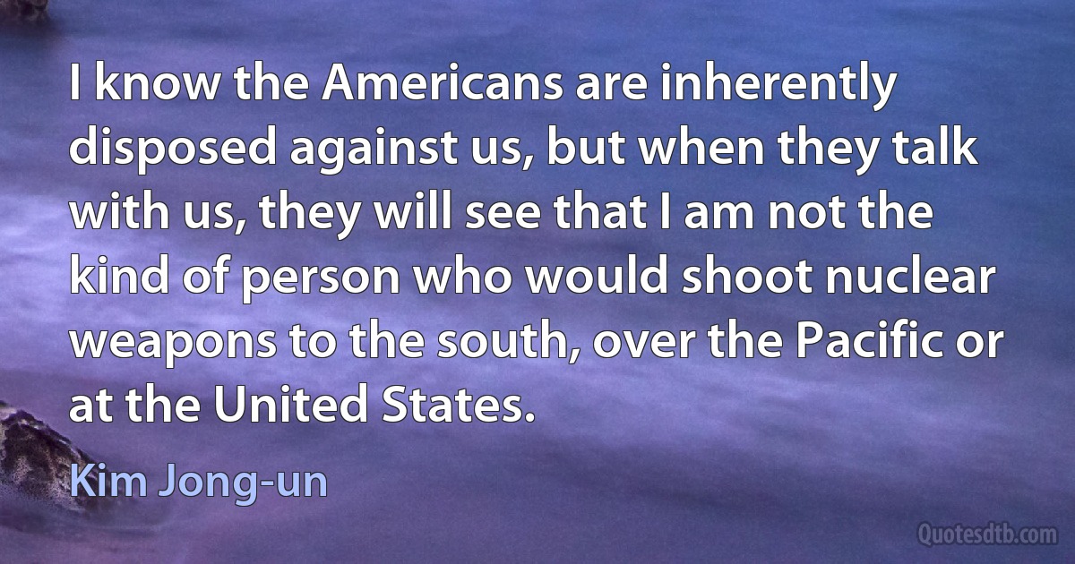 I know the Americans are inherently disposed against us, but when they talk with us, they will see that I am not the kind of person who would shoot nuclear weapons to the south, over the Pacific or at the United States. (Kim Jong-un)