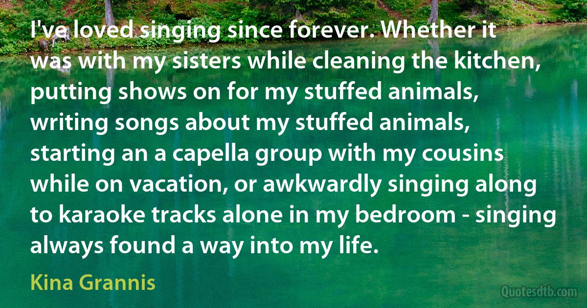 I've loved singing since forever. Whether it was with my sisters while cleaning the kitchen, putting shows on for my stuffed animals, writing songs about my stuffed animals, starting an a capella group with my cousins while on vacation, or awkwardly singing along to karaoke tracks alone in my bedroom - singing always found a way into my life. (Kina Grannis)