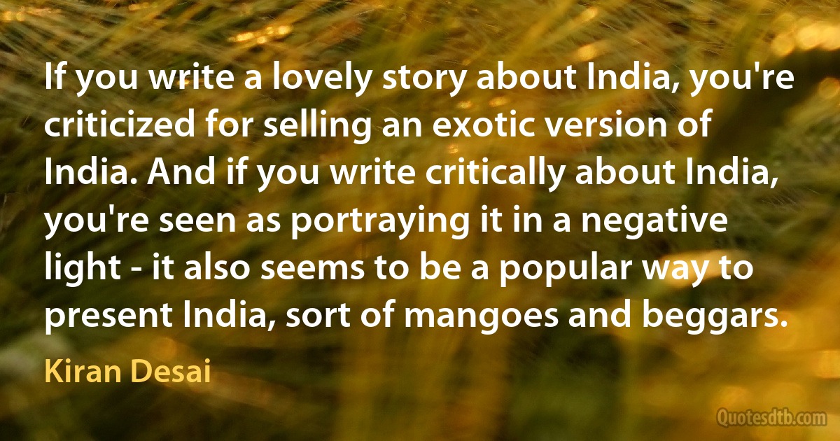 If you write a lovely story about India, you're criticized for selling an exotic version of India. And if you write critically about India, you're seen as portraying it in a negative light - it also seems to be a popular way to present India, sort of mangoes and beggars. (Kiran Desai)