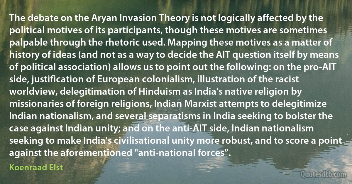 The debate on the Aryan Invasion Theory is not logically affected by the political motives of its participants, though these motives are sometimes palpable through the rhetoric used. Mapping these motives as a matter of history of ideas (and not as a way to decide the AIT question itself by means of political association) allows us to point out the following: on the pro-AIT side, justification of European colonialism, illustration of the racist worldview, delegitimation of Hinduism as India's native religion by missionaries of foreign religions, Indian Marxist attempts to delegitimize Indian nationalism, and several separatisms in India seeking to bolster the case against Indian unity; and on the anti-AIT side, Indian nationalism seeking to make India's civilisational unity more robust, and to score a point against the aforementioned "anti-national forces”. (Koenraad Elst)