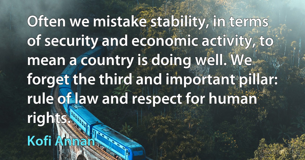 Often we mistake stability, in terms of security and economic activity, to mean a country is doing well. We forget the third and important pillar: rule of law and respect for human rights. (Kofi Annan)