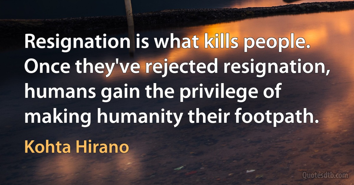 Resignation is what kills people. Once they've rejected resignation, humans gain the privilege of making humanity their footpath. (Kohta Hirano)