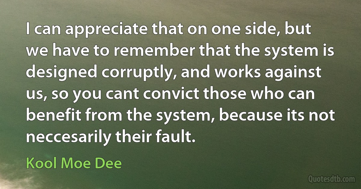 I can appreciate that on one side, but we have to remember that the system is designed corruptly, and works against us, so you cant convict those who can benefit from the system, because its not neccesarily their fault. (Kool Moe Dee)