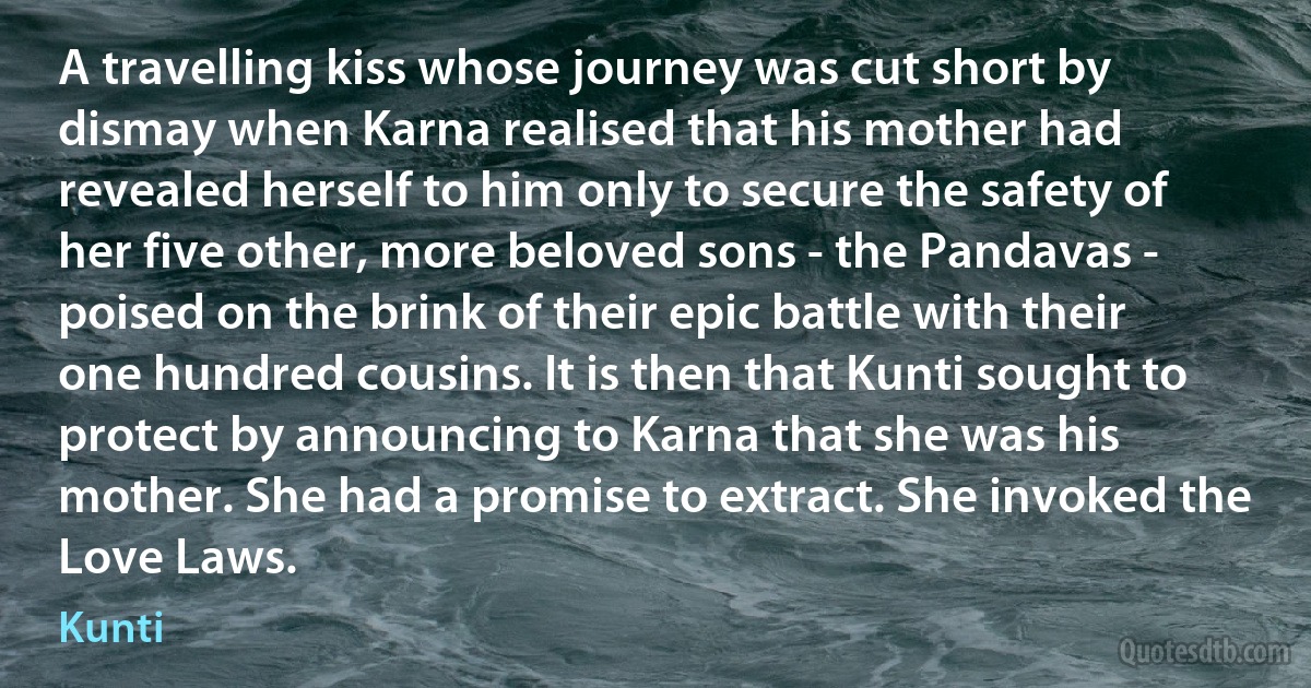 A travelling kiss whose journey was cut short by dismay when Karna realised that his mother had revealed herself to him only to secure the safety of her five other, more beloved sons - the Pandavas - poised on the brink of their epic battle with their one hundred cousins. It is then that Kunti sought to protect by announcing to Karna that she was his mother. She had a promise to extract. She invoked the Love Laws. (Kunti)