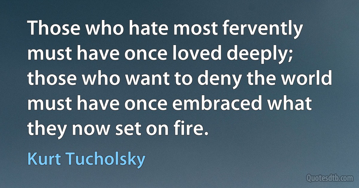 Those who hate most fervently must have once loved deeply; those who want to deny the world must have once embraced what they now set on fire. (Kurt Tucholsky)