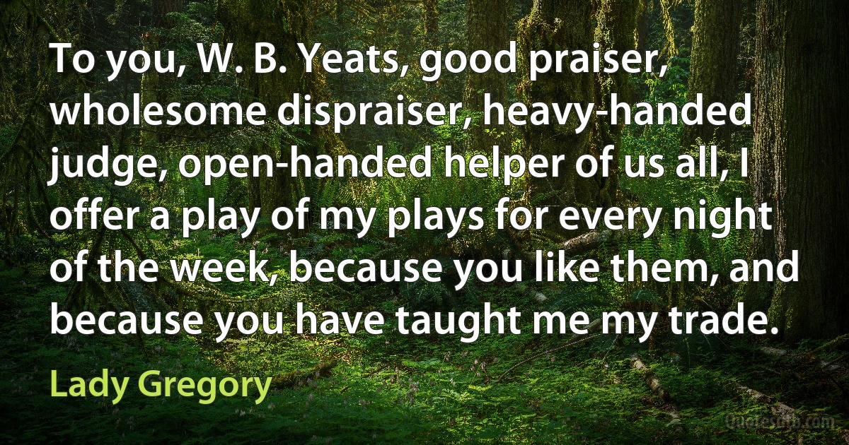 To you, W. B. Yeats, good praiser, wholesome dispraiser, heavy-handed judge, open-handed helper of us all, I offer a play of my plays for every night of the week, because you like them, and because you have taught me my trade. (Lady Gregory)