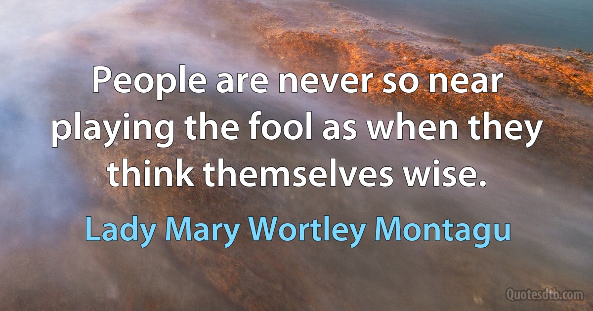 People are never so near playing the fool as when they think themselves wise. (Lady Mary Wortley Montagu)