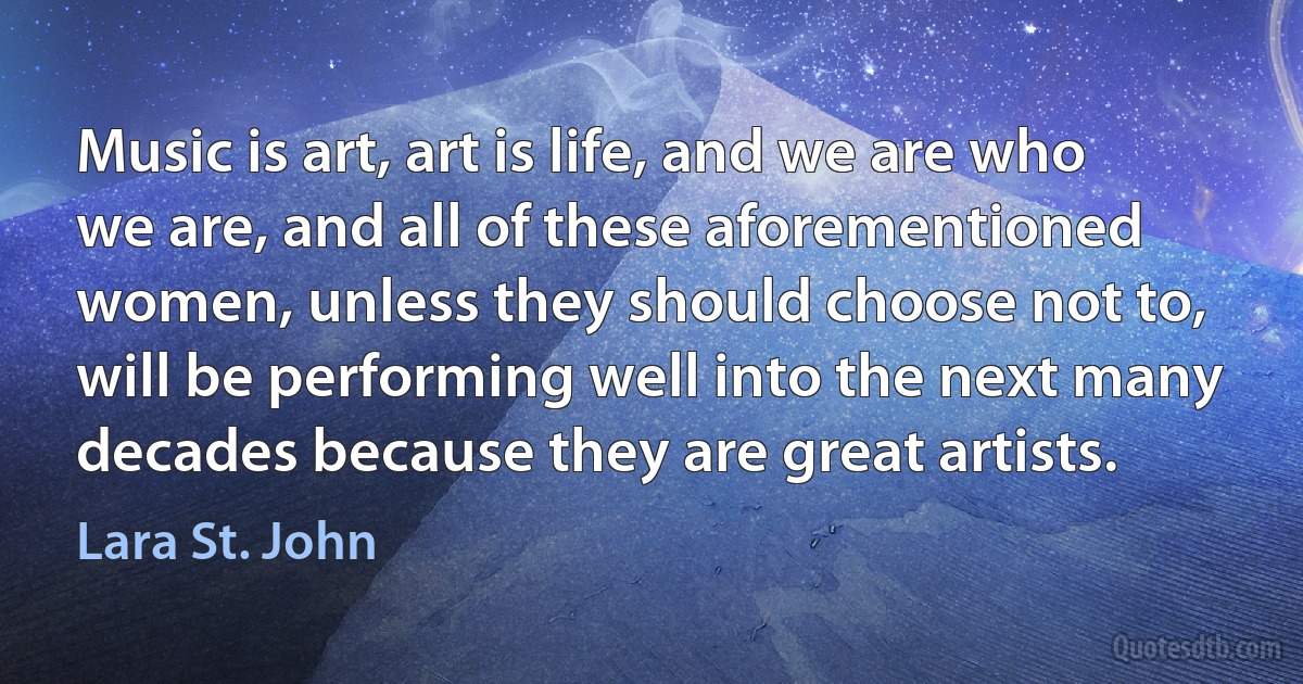 Music is art, art is life, and we are who we are, and all of these aforementioned women, unless they should choose not to, will be performing well into the next many decades because they are great artists. (Lara St. John)