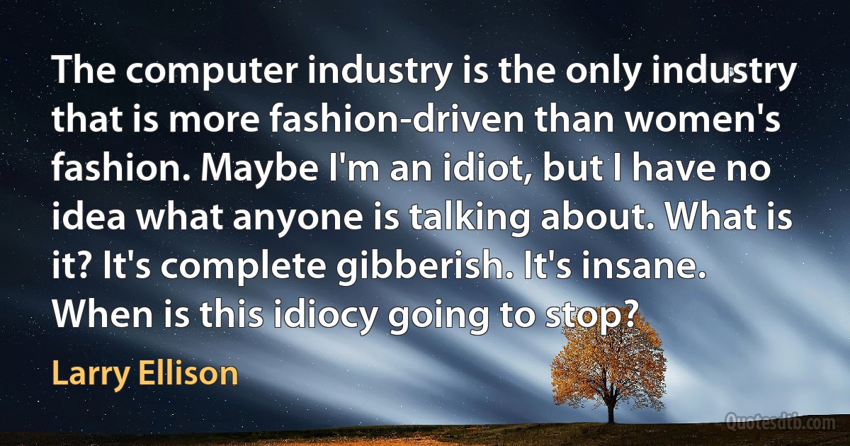 The computer industry is the only industry that is more fashion-driven than women's fashion. Maybe I'm an idiot, but I have no idea what anyone is talking about. What is it? It's complete gibberish. It's insane. When is this idiocy going to stop? (Larry Ellison)