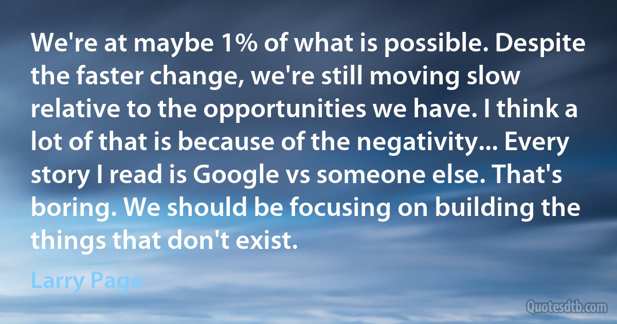 We're at maybe 1% of what is possible. Despite the faster change, we're still moving slow relative to the opportunities we have. I think a lot of that is because of the negativity... Every story I read is Google vs someone else. That's boring. We should be focusing on building the things that don't exist. (Larry Page)